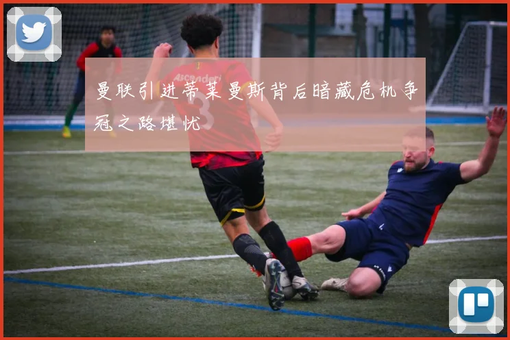 曼联引进蒂莱曼斯背后暗藏危机争冠之路堪忧