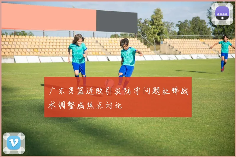 广东男篮连败引发防守问题杜锋战术调整成焦点讨论