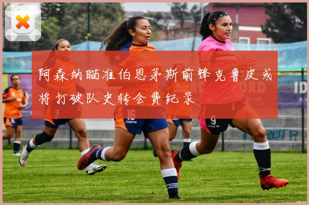 阿森纳瞄准伯恩茅斯前锋克鲁皮或将打破队史转会费纪录