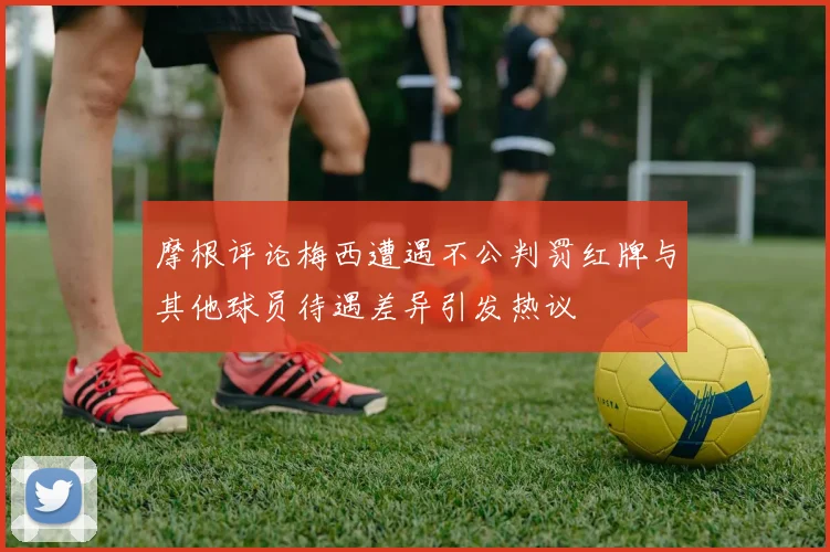 摩根评论梅西遭遇不公判罚红牌与其他球员待遇差异引发热议