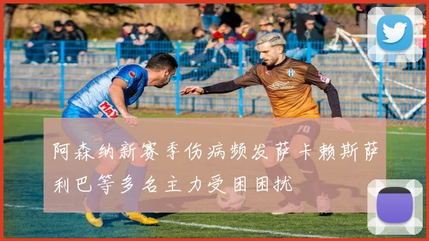 阿森纳新赛季伤病频发萨卡赖斯萨利巴等多名主力受困困扰