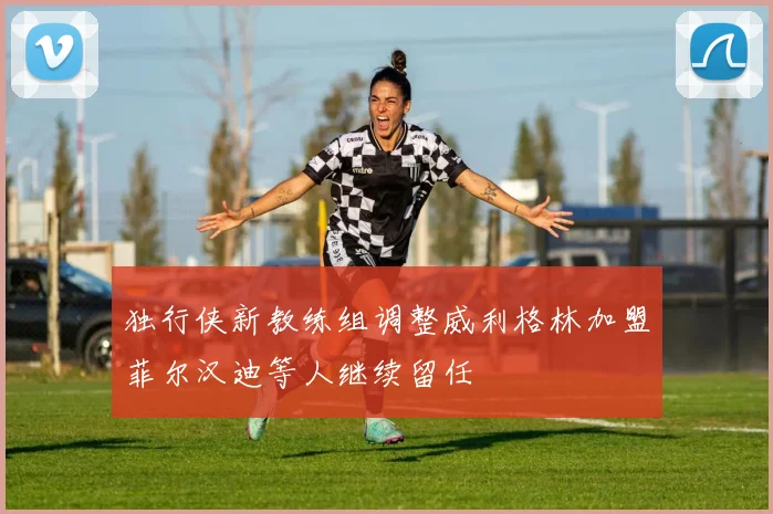 独行侠新教练组调整威利格林加盟菲尔汉迪等人继续留任