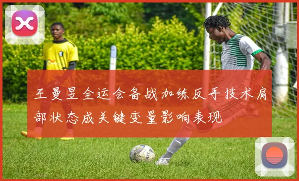 王曼昱全运会备战加练反手技术肩部状态成关键变量影响表现