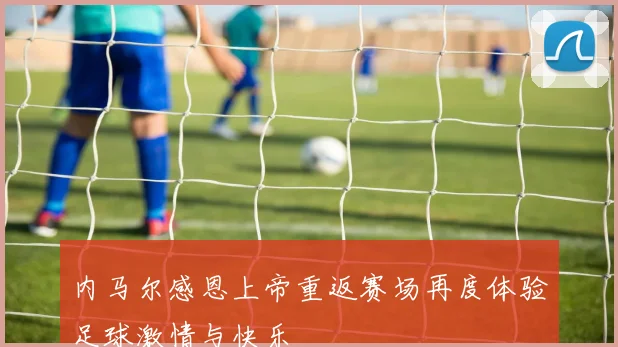 内马尔感恩上帝重返赛场再度体验足球激情与快乐