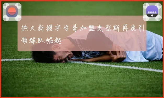 热火新援字母哥加盟史密斯再度引领球队崛起