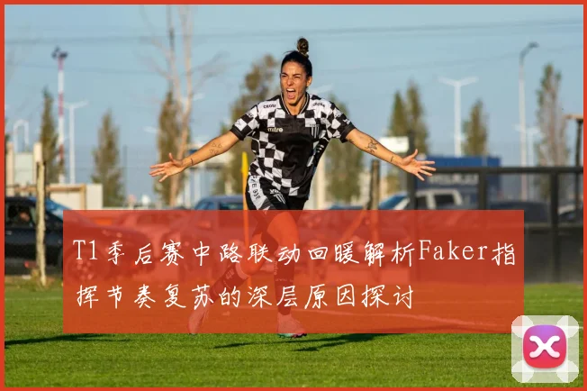 T1季后赛中路联动回暖解析Faker指挥节奏复苏的深层原因探讨