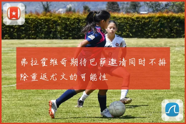 弗拉霍维奇期待巴萨邀请同时不排除重返尤文的可能性