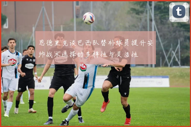 恩德里克谈巴西队替补球员提升安帅战术选择的多样性与灵活性