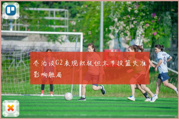 乔治谈G2表现积极但末节投篮失准影响胜局