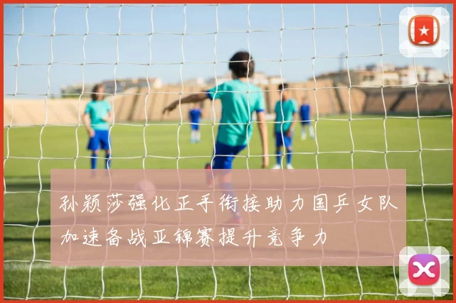 孙颖莎强化正手衔接助力国乒女队加速备战亚锦赛提升竞争力