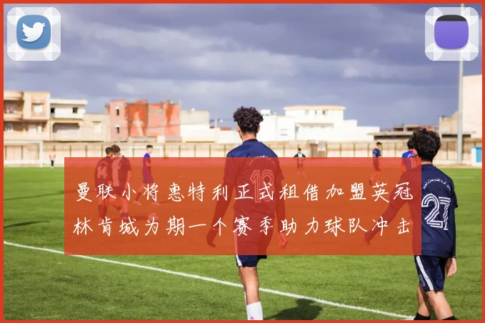 曼联小将惠特利正式租借加盟英冠林肯城为期一个赛季助力球队冲击升级