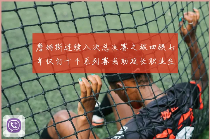 詹姆斯连续八次总决赛之旅回顾七年仅打十个系列赛或助延长职业生涯
