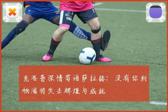 克洛普深情寄语萨拉赫：没有你利物浦将失去辉煌与成就