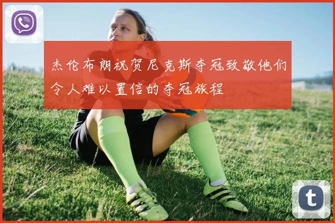 杰伦布朗祝贺尼克斯夺冠致敬他们令人难以置信的夺冠旅程