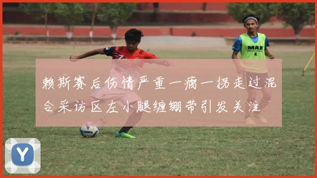 赖斯赛后伤情严重一瘸一拐走过混合采访区左小腿缠绷带引发关注