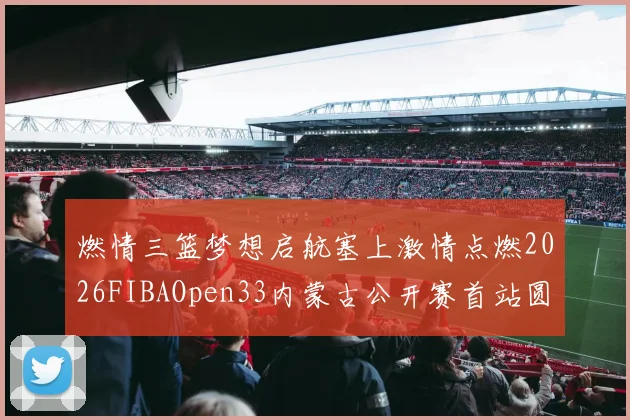燃情三篮梦想启航塞上激情点燃2026FIBAOpen33内蒙古公开赛首站圆满落幕