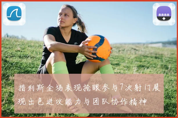 措利斯全场表现抢眼参与7次射门展现出色进攻能力与团队协作精神