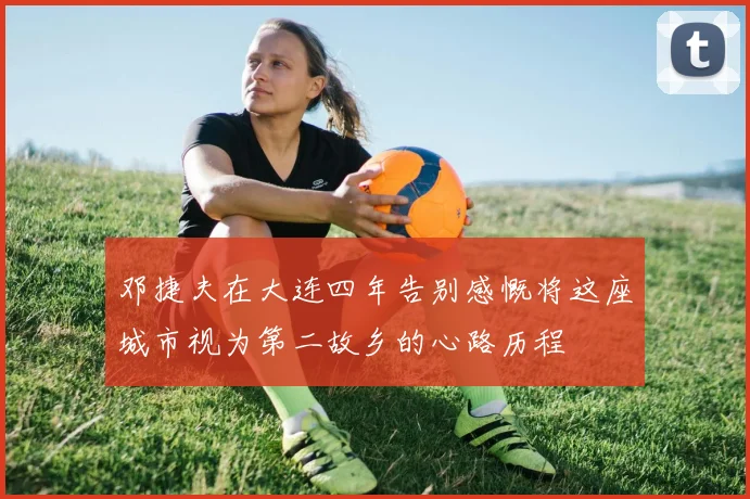 邓捷夫在大连四年告别感慨将这座城市视为第二故乡的心路历程