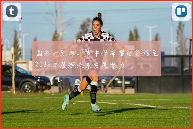 国米计划与17岁中卫布雷达签约至2029年展现未来发展潜力