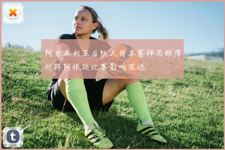 阿尔及利亚后防大将本塞拜尼缺席对阵阿根廷比赛影响深远
