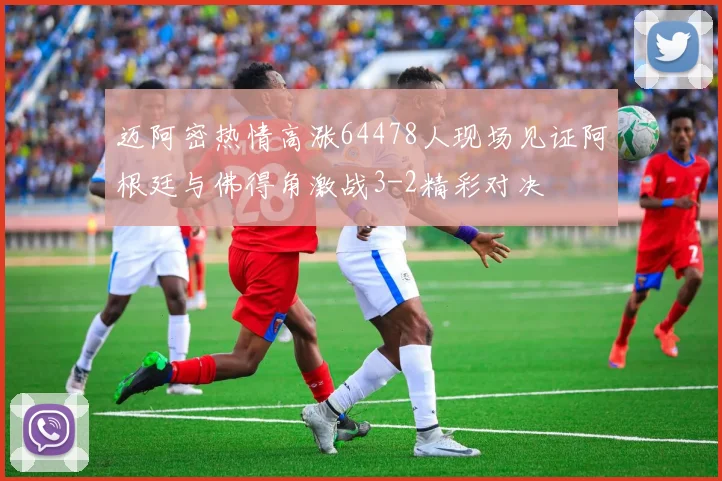 迈阿密热情高涨64478人现场见证阿根廷与佛得角激战3-2精彩对决