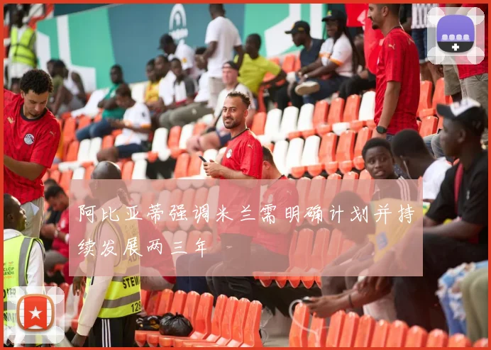阿比亚蒂强调米兰需明确计划并持续发展两三年